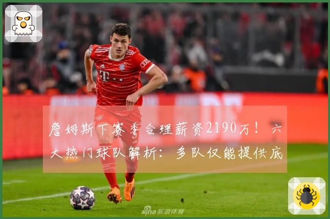 詹姆斯下赛季合理薪资2190万！六大热门球队解析：多队仅能提供底薪