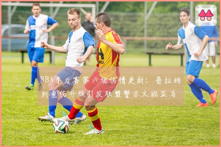 NBA季后赛第六场伤情更新：普拉姆利重伤升级引发联盟警示文班亚马