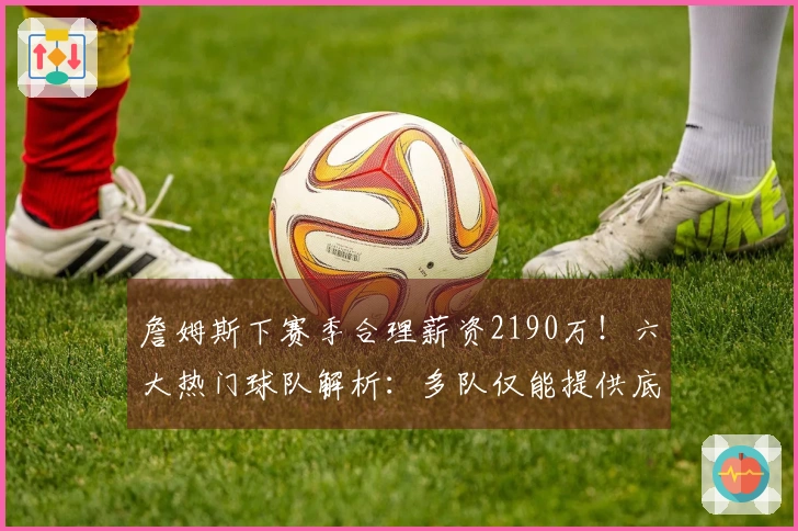詹姆斯下赛季合理薪资2190万！六大热门球队解析：多队仅能提供底薪